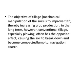 • The objective of tillage (mechanical
manipulation of the soil) is to improve tilth,
thereby increasing crop production; in the
long term, however, conventional tillage,
especially plowing, often has the opposite
effect, causing the soil to break down and
become compactedJump to: navigation,
search
 