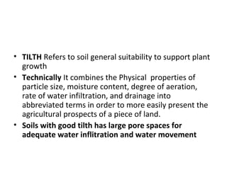 • TILTH Refers to soil general suitability to support plant
growth
• Technically It combines the Physical properties of
particle size, moisture content, degree of aeration,
rate of water infiltration, and drainage into
abbreviated terms in order to more easily present the
agricultural prospects of a piece of land.
• Soils with good tilth has large pore spaces for
adequate water inflitration and water movement
 