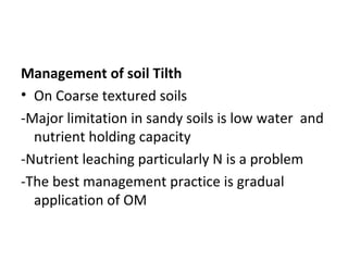 Management of soil Tilth
• On Coarse textured soils
-Major limitation in sandy soils is low water and
nutrient holding capacity
-Nutrient leaching particularly N is a problem
-The best management practice is gradual
application of OM
 