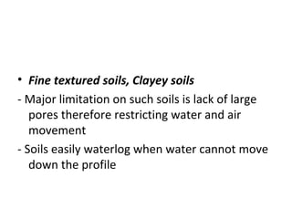  
• Fine textured soils, Clayey soils
- Major limitation on such soils is lack of large
pores therefore restricting water and air
movement
- Soils easily waterlog when water cannot move
down the profile
 