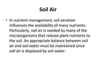 Soil Air
• In nutrient management, soil aeration
influences the availability of many nutrients.
Particularly, soil air is needed by many of the
microorganisms that release plant nutrients to
the soil. An appropriate balance between soil
air and soil water must be maintained since
soil air is displaced by soil water.
 