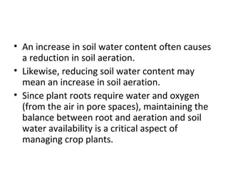 • An increase in soil water content often causes
a reduction in soil aeration.
• Likewise, reducing soil water content may
mean an increase in soil aeration.
• Since plant roots require water and oxygen
(from the air in pore spaces), maintaining the
balance between root and aeration and soil
water availability is a critical aspect of
managing crop plants.
 