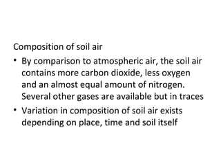 Composition of soil air
• By comparison to atmospheric air, the soil air
contains more carbon dioxide, less oxygen
and an almost equal amount of nitrogen.
Several other gases are available but in traces
• Variation in composition of soil air exists
depending on place, time and soil itself
 