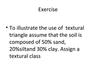 Exercise
• To illustrate the use of textural
triangle assume that the soil is
composed of 50% sand,
20%siltand 30% clay. Assign a
textural class
 