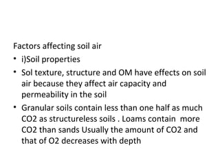 Factors affecting soil air
• i)Soil properties
• Sol texture, structure and OM have effects on soil
air because they affect air capacity and
permeability in the soil
• Granular soils contain less than one half as much
CO2 as structureless soils . Loams contain more
CO2 than sands Usually the amount of CO2 and
that of O2 decreases with depth
 