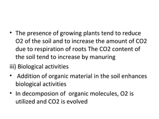 • The presence of growing plants tend to reduce
O2 of the soil and to increase the amount of CO2
due to respiration of roots The CO2 content of
the soil tend to increase by manuring
iii) Biological activities
• Addition of organic material in the soil enhances
biological activities
• In decomposion of organic molecules, O2 is
utilized and CO2 is evolved
 