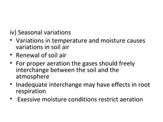 iv) Seasonal variations
• Variations in temperature and moisture causes
variations in soil air
• Renewal of soil air
• For proper aeration the gases should freely
interchange between the soil and the
atmosphere
• Inadequate interchange may have effects in root
respiration
• Exessive moisture conditions restrict aeration
 