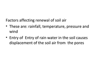 Factors affecting renewal of soil air
• These are: rainfall, temperature, pressure and
wind
• Entry of Entry of rain water in the soil causes
displacement of the soil air from the pores
 