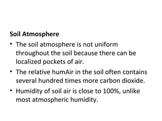 Soil Atmosphere
• The soil atmosphere is not uniform
throughout the soil because there can be
localized pockets of air.
• The relative humAir in the soil often contains
several hundred times more carbon dioxide.
• Humidity of soil air is close to 100%, unlike
most atmospheric humidity.
 