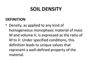SOIL DENSITY
DEFINITION
• Density, as applied to any kind of
homogeneous monophasic material of mass
M and volume V, is expressed as the ratio of
M to V. Under specified conditions, this
definition leads to unique values that
represent a well-defined property of the
material.
 
