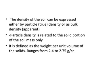 • The density of the soil can be expressed
either by particle (true) density or as bulk
density (apparent)
• -Particle density is related to the solid portion
of the soil mass only
• It is defined as the weight per unit volume of
the solids. Ranges from 2.4 to 2.75 g/cc
 