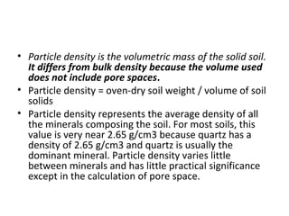 • Particle density is the volumetric mass of the solid soil.
It differs from bulk density because the volume used
does not include pore spaces.
• Particle density = oven-dry soil weight / volume of soil
solids
• Particle density represents the average density of all
the minerals composing the soil. For most soils, this
value is very near 2.65 g/cm3 because quartz has a
density of 2.65 g/cm3 and quartz is usually the
dominant mineral. Particle density varies little
between minerals and has little practical significance
except in the calculation of pore space.
 