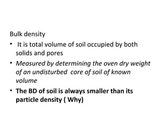 Bulk density
• It is total volume of soil occupied by both
solids and pores
• Measured by determining the oven dry weight
of an undisturbed core of soil of known
volume
• The BD of soil is always smaller than its
particle density ( Why)
 