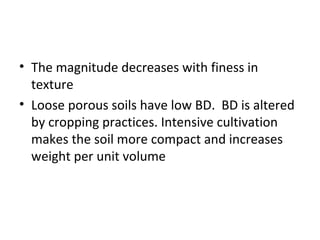 • The magnitude decreases with finess in
texture
• Loose porous soils have low BD. BD is altered
by cropping practices. Intensive cultivation
makes the soil more compact and increases
weight per unit volume
 