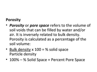 Porosity
• Porosity or pore space refers to the volume of
soil voids that can be filled by water and/or
air. It is inversely related to bulk density.
Porosity is calculated as a percentage of the
soil volume:
• Bulk density x 100 = % solid space
Particle density
• 100% – % Solid Space = Percent Pore Space
 