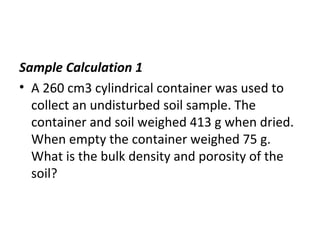 Sample Calculation 1
• A 260 cm3 cylindrical container was used to
collect an undisturbed soil sample. The
container and soil weighed 413 g when dried.
When empty the container weighed 75 g.
What is the bulk density and porosity of the
soil?
 