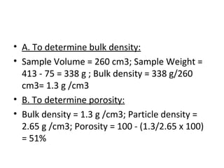 • A. To determine bulk density:
• Sample Volume = 260 cm3; Sample Weight =
413 - 75 = 338 g ; Bulk density = 338 g/260
cm3= 1.3 g /cm3
• B. To determine porosity:
• Bulk density = 1.3 g /cm3; Particle density =
2.65 g /cm3; Porosity = 100 - (1.3/2.65 x 100)
= 51%
 
