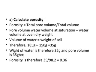 • a) Calculate porosity
• Porosity = Total pore volume/Total volume
• Pore volume water volume at saturation – water
volume at oven dry weight
• Volume of water = weight of soil
• Therefore, 185g – 150g =35g
• Wight of water is therefore 35g and pore volume
is 35g/cc
• Porosity is therefore 35/98.2 = 0.36
 