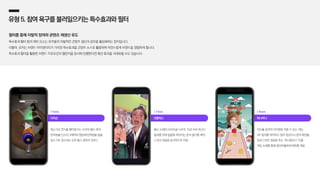 다이슨
청소기로 먼지를 빨아들이는 모션의 필터 제작,
반려동물 인스타그래머와 협업해 반려동물 털을
청소기로 청소하는 듯한 릴스 콘텐츠 업로드
| Reels
넷플릭스
좀비 소재의 오리지널 드라마 ‘지금 우리 학교는’
홍보를 위해 얼굴에 씌어지는 좀비 필터를 제작,
드라마 내용을 효과적으로 전달
| Tiktok
하나머니
머리를 움직여 아이템을 먹을 수 있는 게임,
AR 필터를 제작하고 참여 영상이나 캡처 화면을
업로드하면 경품을 주는 ‘머니챌린지’ 진행,
게임 소재를 통해 참여자들에게 재미를 제공
| Reels
유형5.참여욕구를불러일으키는특수효과와필터
필터를 통해 자발적 참여와 콘텐츠 재생산 유도
특수효과〮필터 등의 재미 요소는 유저들의 자발적인 콘텐츠 생산과 공유를 활성화하는 장치입니다.
더불어, 유저는 브랜드 아이덴티티가 가미된 특수효과를 콘텐츠 소스로 활용하며 자연스럽게 브랜드를 경험하게 됩니다.
특수효과〮필터를 활용한 브랜드 프로모션과 챌린지를 동시에 진행한다면 확산 효과를 극대화할 수도 있습니다.
 