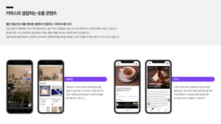 오늘의집
이용자들이 자신의 인테리어, 홈카페 영상 등을
숏폼으로 업로드할 수 있게 하여 구매 욕구를 자극,
하단의 버튼을 클릭하면 영상 속 인테리어 제품을
즉각 확인하고 구매 가능
컨비니
식료품 위주의 커머스 플랫폼으로 생산자의 생산
철학을 담은 1분 내외의 다큐형 숏폼 콘텐츠를 제작,
이를 판매 페이지 최상단에 내세워 상품에 대한
호기심을 자극하고 차별적인 가치를 부여
커머스와결합하는숏폼콘텐츠
짧은 영상으로 제품 정보를 생생하게 전달하고 구매 욕구를 자극
숏폼 콘텐츠의 영향력은 커머스까지 확대되었고, 일부 커머스 플랫폼은 숏폼 서비스를 자체적으로 도입해 전면에 내세우고 있습니다.
재미를 위한 스낵 콘텐츠였던 숏폼 영상이 이제는 제품 구매를 유도하는 중요한 장치가 된 셈입니다.
숏폼 영상은 롱폼 영상보다 간편하게, 이미지보다 생생하게 제품 정보를 제공할 수 있어 구매를 자극하는 효과가 크다고 할 수 있습니다.
 