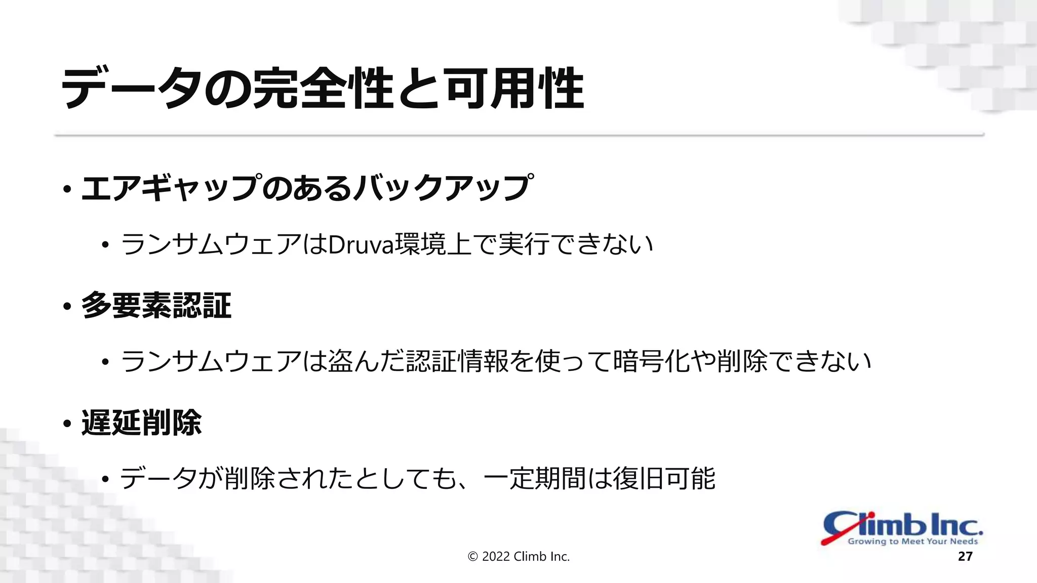 データの完全性と可用性
• エアギャップのあるバックアップ
• ランサムウェアはDruva環境上で実行できない
• 多要素認証
• ランサムウェアは盗んだ認証情報を使って暗号化や削除できない
• 遅延削除
• データが削除されたとしても、一定期間は復旧可能
© 2022 Climb Inc. 27
 
