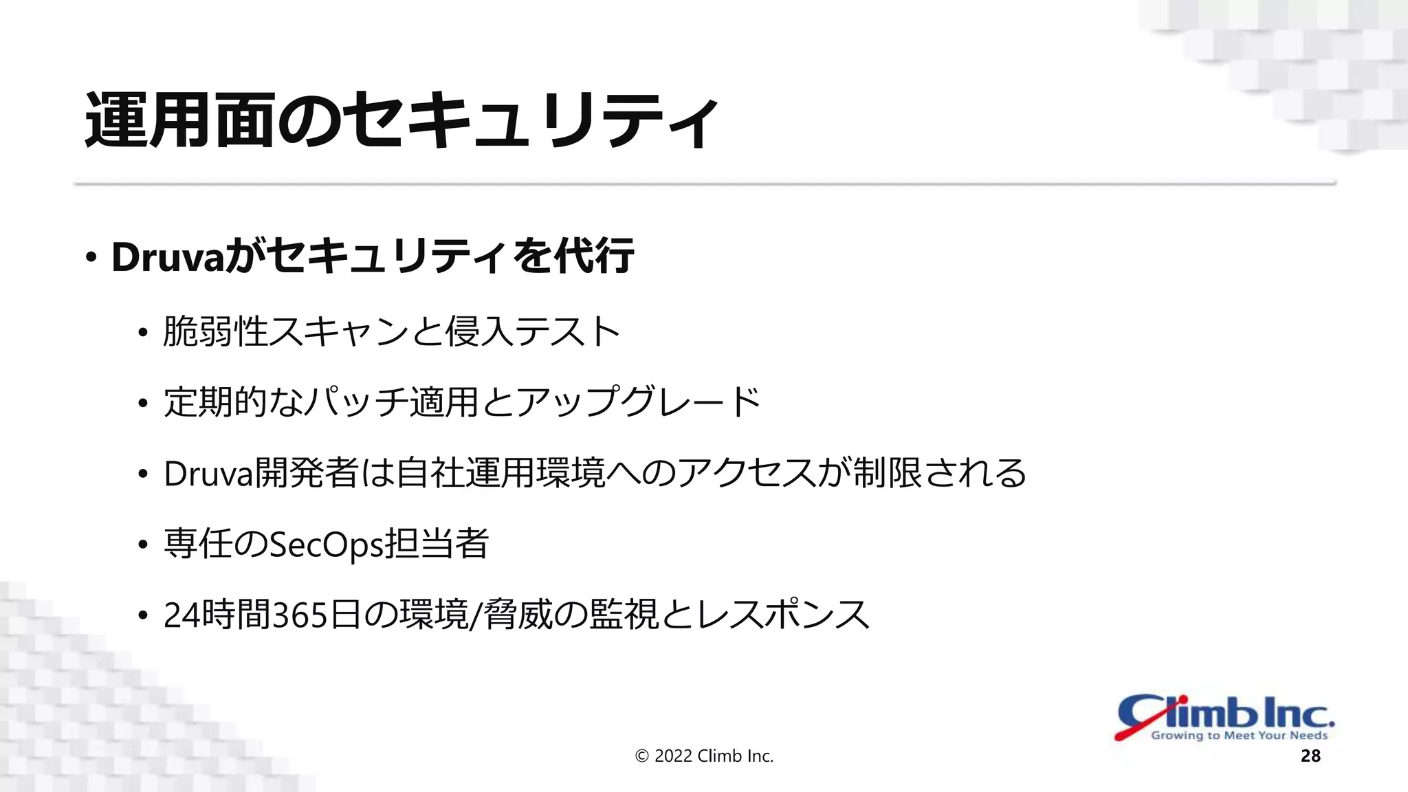 運用面のセキュリティ
• Druvaがセキュリティを代行
• 脆弱性スキャンと侵入テスト
• 定期的なパッチ適用とアップグレード
• Druva開発者は自社運用環境へのアクセスが制限される
• 専任のSecOps担当者
• 24時間365日の環境/脅威の監視とレスポンス
© 2022 Climb Inc. 28
 
