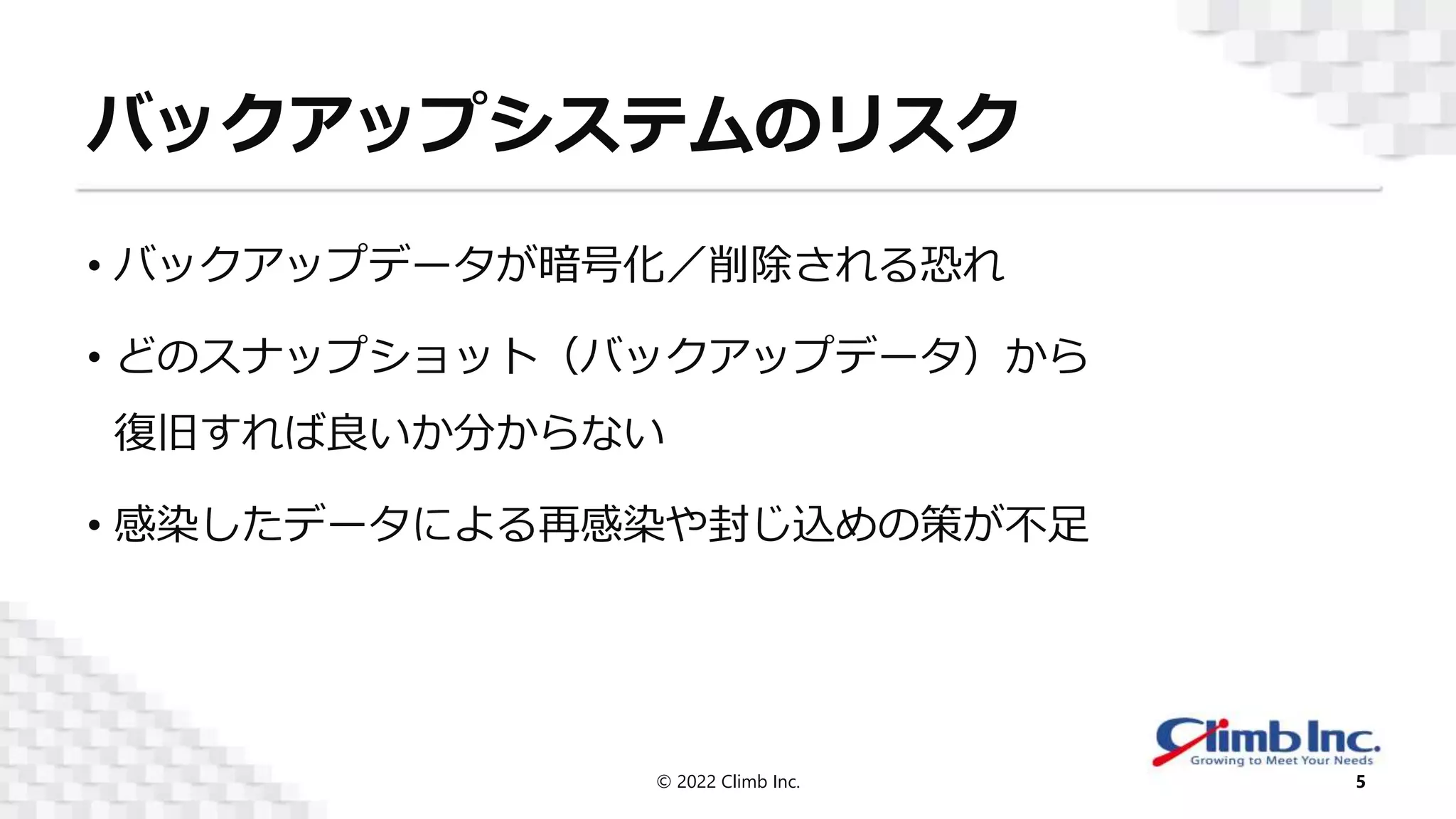 バックアップシステムのリスク
• バックアップデータが暗号化／削除される恐れ
• どのスナップショット（バックアップデータ）から
復旧すれば良いか分からない
• 感染したデータによる再感染や封じ込めの策が不足
© 2022 Climb Inc. 5
 