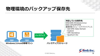 物理環境のバックアップ保存先
対応している保存先
DAS/SAN:Windows/Linux
NAS:CIFS/NFS共有
重複排除ストレージアプライアンス
・Dell EMC Data Domain
・ExaGrid
・HPE StoreOnce
・Quantum Dxi
© 2022 Climb Inc. 28
バックアップストレージ
Windows/Linuxの物理マシン
 