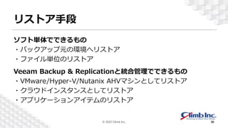 リストア手段
ソフト単体でできるもの
・バックアップ元の環境へリストア
・ファイル単位のリストア
Veeam Backup & Replicationと統合管理でできるもの
・VMware/Hyper-V/Nutanix AHVマシンとしてリストア
・クラウドインスタンスとしてリストア
・アプリケーションアイテムのリストア
© 2022 Climb Inc. 38
 