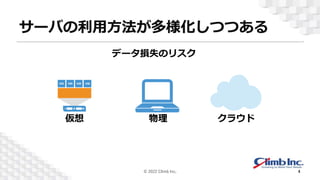 サーバの利用方法が多様化しつつある
物理
仮想 クラウド
人為ス
データ損失のリスク
© 2022 Climb Inc. 4
 