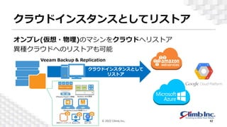 クラウドインスタンスとしてリストア
オンプレ(仮想・物理)のマシンをクラウドへリストア
異種クラウドへのリストアも可能
© 2022 Climb Inc. 42
クラウドインスタンスとして
リストア
 