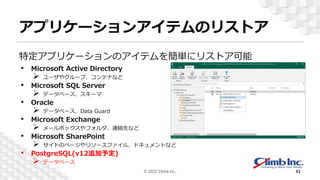 アプリケーションアイテムのリストア
特定アプリケーションのアイテムを簡単にリストア可能
• Microsoft Active Directory
 ユーザやグループ、コンテナなど
• Microsoft SQL Server
 データベース、スキーマ
• Oracle
 データベース、Data Guard
• Microsoft Exchange
 メールボックスやフォルダ、連絡先など
• Microsoft SharePoint
 サイトのページやリソースファイル、ドキュメントなど
• PostgreSQL(v12追加予定)
 データベース
© 2022 Climb Inc. 43
 