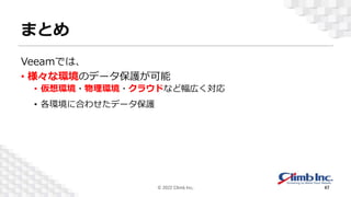 まとめ
Veeamでは、
• 様々な環境のデータ保護が可能
• 仮想環境・物理環境・クラウドなど幅広く対応
• 各環境に合わせたデータ保護
© 2022 Climb Inc. 47
 