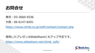 お問合せ
東京：03-3660-9336
大阪：06-6147-8201
https://www.climb.co.jp/soft/contact/contact.php
使用したプレゼンはSlideShareにもアップ予定です。
https://www.slideshare.net/climb_soft/
© 2022 Climb Inc. 50
 