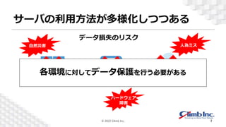 サーバの利用方法が多様化しつつある
物理
仮想 クラウド
自然災害 人為ミス
ハードウェア
障害
各環境に対してデータ保護を行う必要がある
データ損失のリスク
© 2022 Climb Inc. 7
 