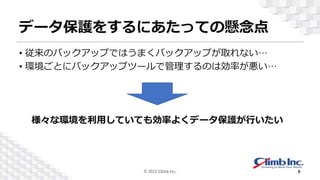 データ保護をするにあたっての懸念点
• 従来のバックアップではうまくバックアップが取れない…
• 環境ごとにバックアップツールで管理するのは効率が悪い…
様々な環境を利用していても効率よくデータ保護が行いたい
© 2022 Climb Inc. 8
 