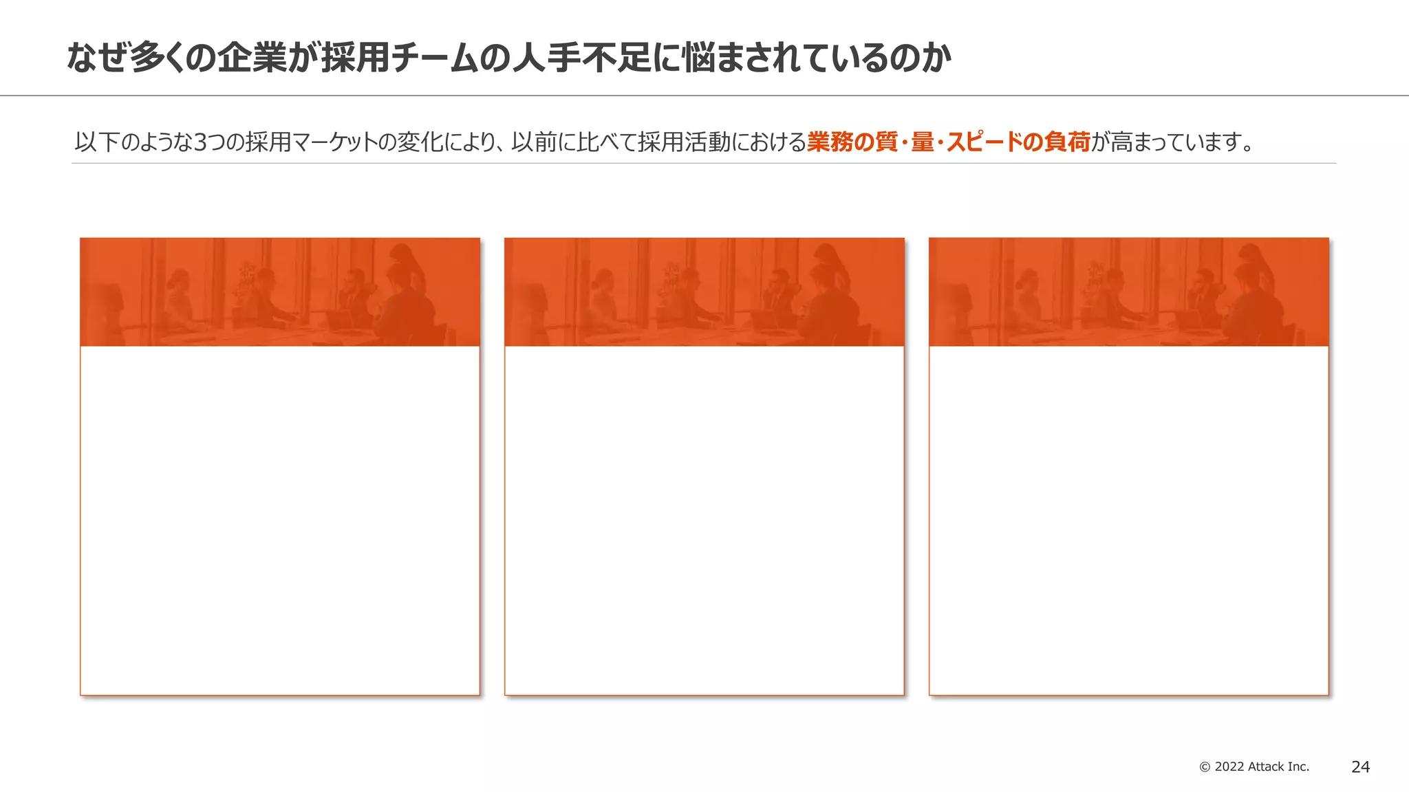 © 2022 Attack Inc. 24
なぜ多くの企業が採用チームの人手不足に悩まされているのか
以下のような3つの採用マーケットの変化により、以前に比べて採用活動における業務の質・量・スピードの負荷が高まっています。
 