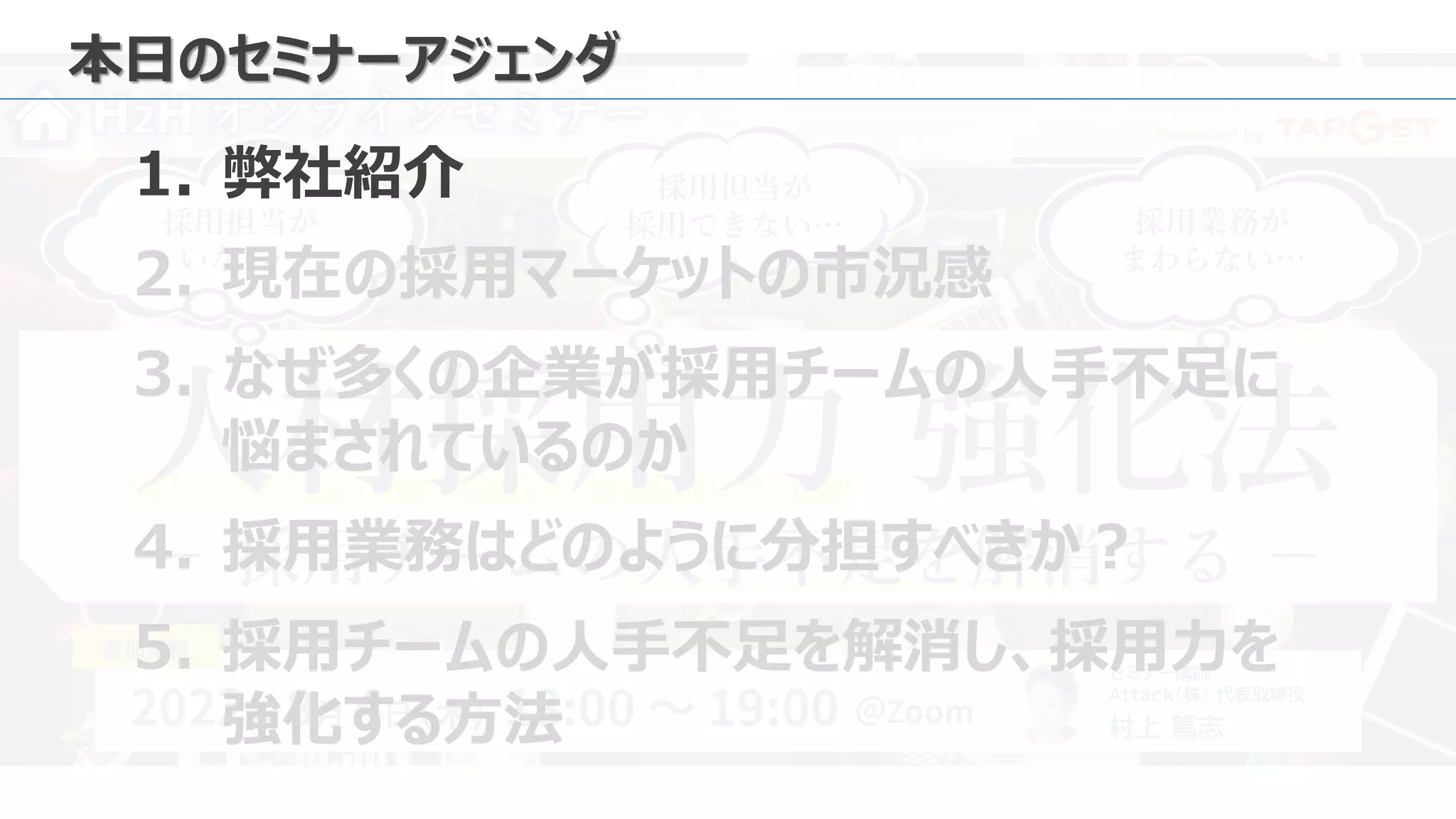 Presented by
セミナー講師
Attack（株） 代表取締役
村上 篤志
参加無料
採用担当が
いない…
採用業務が
まわらない…
採用担当が
採用できない…
人材採用力 強化法
H2H オンラインセミナー
－ 採用チームの人手不足を解消する －
本日のセミナーアジェンダ
1. 弊社紹介
2. 現在の採用マーケットの市況感
3. なぜ多くの企業が採用チームの人手不足に
悩まされているのか
4. 採用業務はどのように分担すべきか？
5. 採用チームの人手不足を解消し、採用力を
強化する方法
 