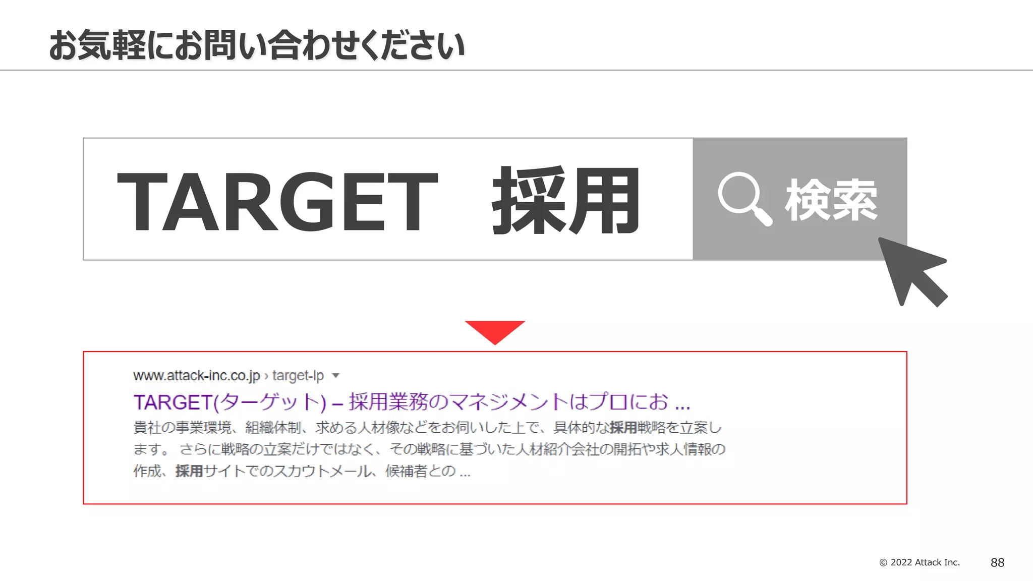 © 2022 Attack Inc. 88
お気軽にお問い合わせください
TARGET 採用 検索
 