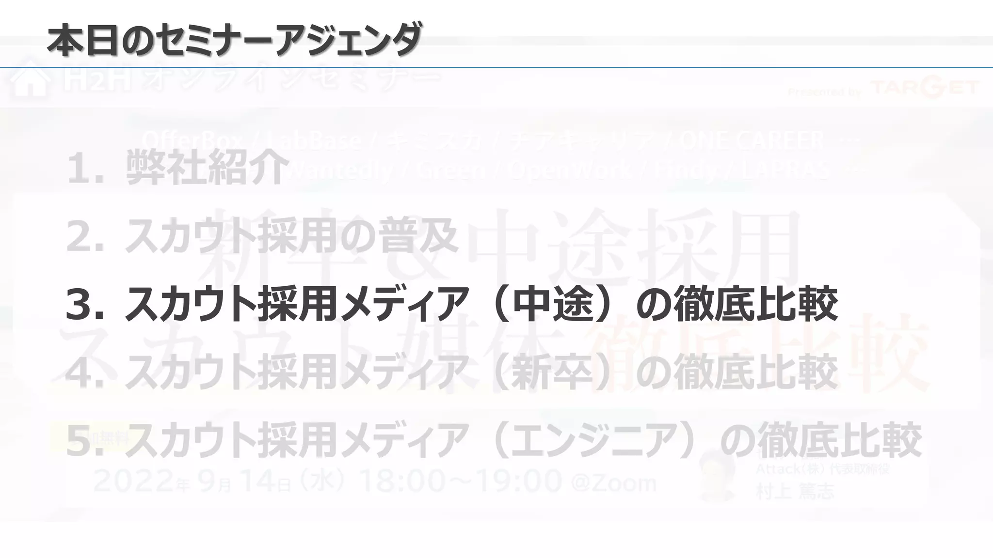 Presented by
H2H オンラインセミナー
新卒＆中途採用
スカウト媒体 徹底比較
2022年 9月 14日 18:00～19:00 ＠Zoom
（水）
セミナー講師
Attack（株） 代表取締役
村上 篤志
参加無料
本日のセミナーアジェンダ
1. 弊社紹介
2. スカウト採用の普及
3. スカウト採用メディア（中途）の徹底比較
4. スカウト採用メディア（新卒）の徹底比較
5. スカウト採用メディア（エンジニア）の徹底比較
 