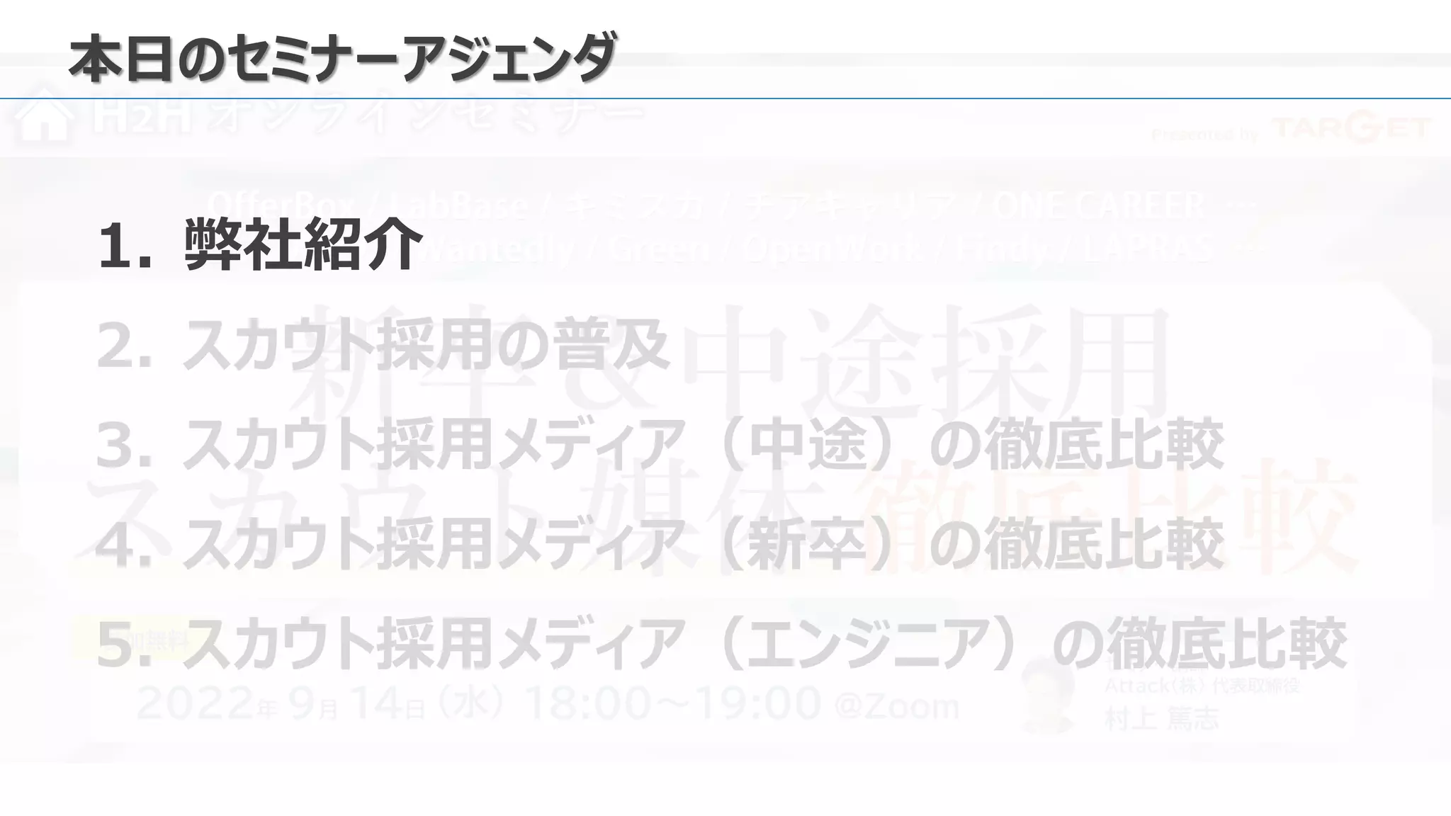 Presented by
H2H オンラインセミナー
新卒＆中途採用
スカウト媒体 徹底比較
2022年 9月 14日 18:00～19:00 ＠Zoom
（水）
セミナー講師
Attack（株） 代表取締役
村上 篤志
参加無料
本日のセミナーアジェンダ
1. 弊社紹介
2. スカウト採用の普及
3. スカウト採用メディア（中途）の徹底比較
4. スカウト採用メディア（新卒）の徹底比較
5. スカウト採用メディア（エンジニア）の徹底比較
 