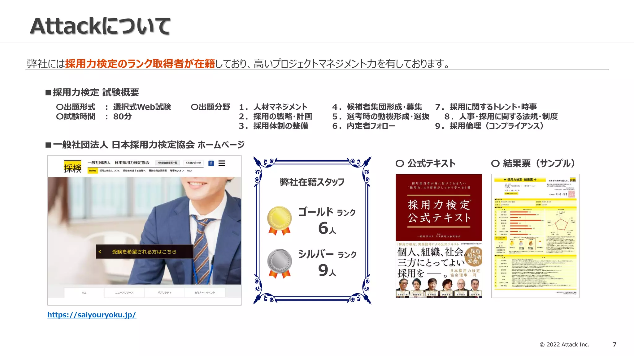 © 2022 Attack Inc. 7
Attackについて
弊社には採用力検定のランク取得者が在籍しており、高いプロジェクトマネジメント力を有しております。
■一般社団法人 日本採用力検定協会 ホームページ
〇 公式テキスト 〇 結果票（サンプル）
https://saiyouryoku.jp/
ゴールド ランク
6人
シルバー ランク
9人
弊社在籍スタッフ
■採用力検定 試験概要
〇出題形式 ： 選択式Web試験
〇試験時間 ： 80分
〇出題分野 １．人材マネジメント ４．候補者集団形成・募集 ７．採用に関するトレンド・時事
２．採用の戦略・計画 ５．選考時の動機形成・選抜 ８．人事・採用に関する法規・制度
３．採用体制の整備 ６．内定者フォロー ９．採用倫理（コンプライアンス）
 