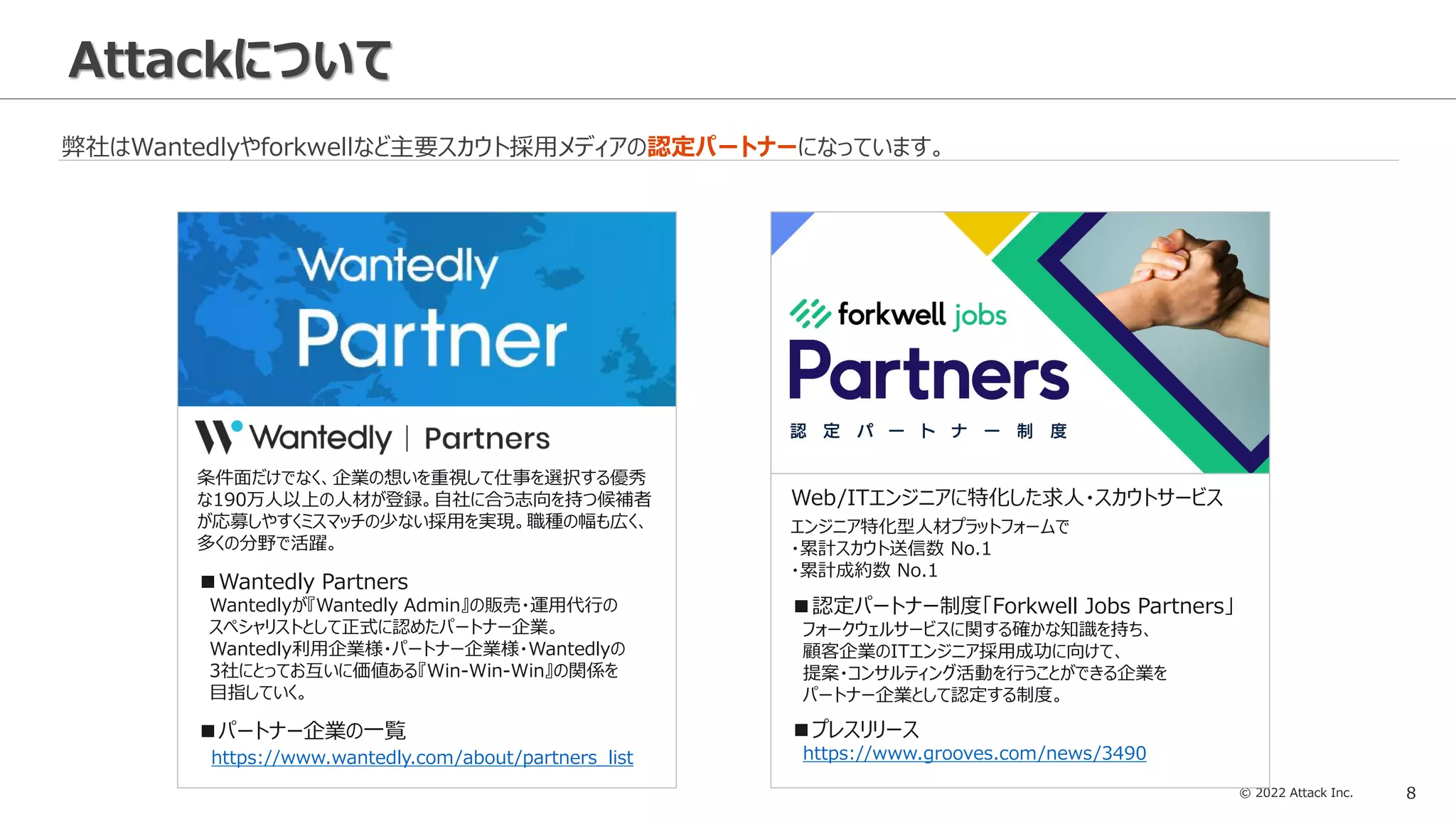 © 2022 Attack Inc. 8
Attackについて
弊社はWantedlyやforkwellなど主要スカウト採用メディアの認定パートナーになっています。
条件面だけでなく、企業の想いを重視して仕事を選択する優秀
な190万人以上の人材が登録。自社に合う志向を持つ候補者
が応募しやすくミスマッチの少ない採用を実現。職種の幅も広く、
多くの分野で活躍。
■Wantedly Partners
Wantedlyが『Wantedly Admin』の販売・運用代行の
スペシャリストとして正式に認めたパートナー企業。
Wantedly利用企業様・パートナー企業様・Wantedlyの
3社にとってお互いに価値ある『Win-Win-Win』の関係を
目指していく。
■パートナー企業の一覧
https://www.wantedly.com/about/partners_list
■認定パートナー制度「Forkwell Jobs Partners」
フォークウェルサービスに関する確かな知識を持ち、
顧客企業のITエンジニア採用成功に向けて、
提案・コンサルティング活動を行うことができる企業を
パートナー企業として認定する制度。
■プレスリリース
https://www.grooves.com/news/3490
Web/ITエンジニアに特化した求人・スカウトサービス
エンジニア特化型人材プラットフォームで
・累計スカウト送信数 No.1
・累計成約数 No.1
 