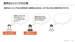 © 2023 Attack Inc. 139
優秀なエンジニアの心理
優秀なエンジニアほど仕事を選べる環境にあるため、以下のような心理を持ちがちです。
組織のしがらみに囚
われたくないな…。
一人で自由に仕事
がしたい…。
複数の会社から仕
事を引き受けた方が
収入が上がるな。
自立・独立志向 経済的向上心
 