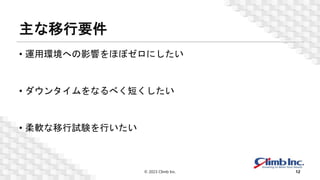 主な移行要件
• 運用環境への影響をほぼゼロにしたい
• ダウンタイムをなるべく短くしたい
• 柔軟な移行試験を行いたい
© 2023 Climb Inc. 12
 