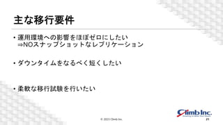 主な移行要件
• 運用環境への影響をほぼゼロにしたい
⇒NOスナップショットなレプリケーション
• ダウンタイムをなるべく短くしたい
• 柔軟な移行試験を行いたい
© 2023 Climb Inc. 21
 