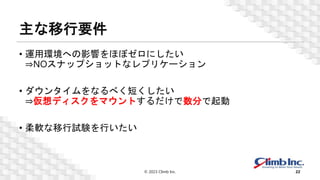 主な移行要件
• 運用環境への影響をほぼゼロにしたい
⇒NOスナップショットなレプリケーション
• ダウンタイムをなるべく短くしたい
⇒仮想ディスクをマウントするだけで数分で起動
• 柔軟な移行試験を行いたい
© 2023 Climb Inc. 22
 