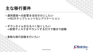 主な移行要件
• 運用環境への影響をほぼゼロにしたい
⇒NOスナップショットなレプリケーション
• ダウンタイムをなるべく短くしたい
⇒仮想ディスクをマウントするだけで数分で起動
• 柔軟な移行試験を行いたい
© 2023 Climb Inc. 24
 
