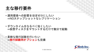 主な移行要件
• 運用環境への影響をほぼゼロにしたい
⇒NOスナップショットなレプリケーション
• ダウンタイムをなるべく短くしたい
⇒仮想ディスクをマウントするだけで数分で起動
• 柔軟な移行試験を行いたい
⇒移行試験用オプションも完備
© 2023 Climb Inc. 25
 