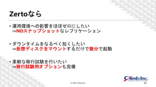 Zertoなら
• 運用環境への影響をほぼゼロにしたい
⇒NOスナップショットなレプリケーション
• ダウンタイムをなるべく短くしたい
⇒仮想ディスクをマウントするだけで数分で起動
• 柔軟な移行試験を行いたい
⇒移行試験用オプションも完備
© 2023 Climb Inc. 27
 